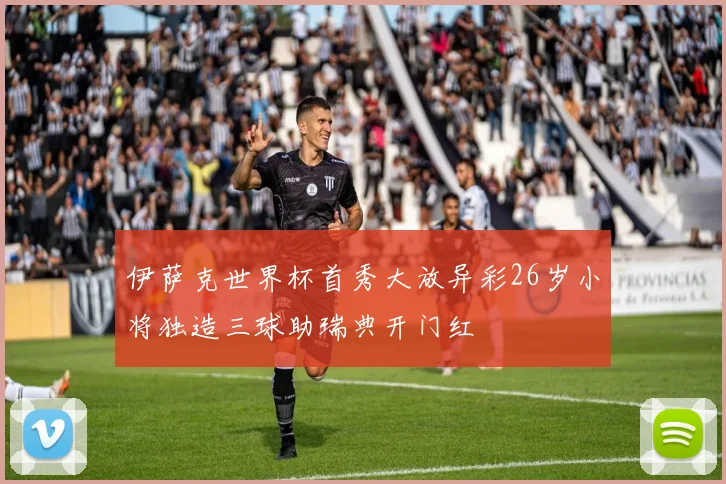 伊萨克世界杯首秀大放异彩26岁小将独造三球助瑞典开门红