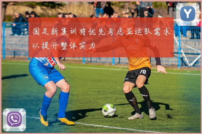 国足新集训将优先考虑亚运队需求以提升整体实力