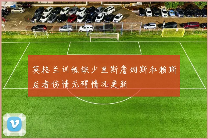 英格兰训练缺少里斯詹姆斯和赖斯后者伤情无碍情况更新