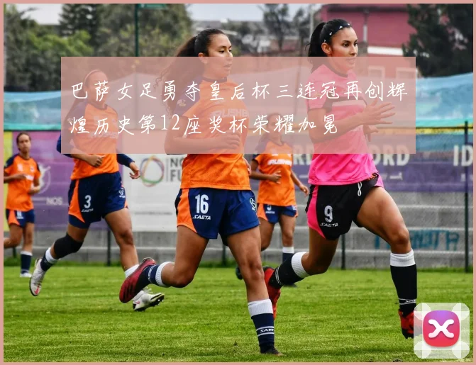 巴萨女足勇夺皇后杯三连冠再创辉煌历史第12座奖杯荣耀加冕