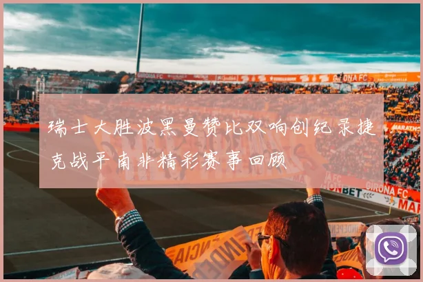 瑞士大胜波黑曼赞比双响创纪录捷克战平南非精彩赛事回顾