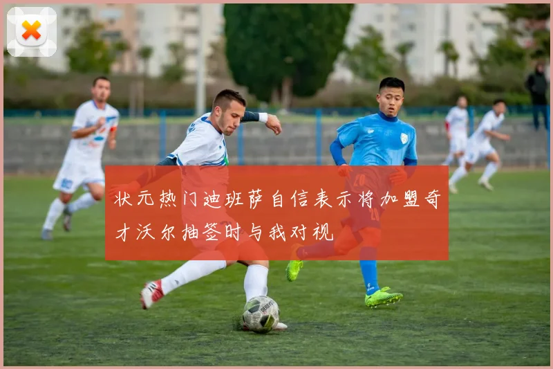 状元热门迪班萨自信表示将加盟奇才沃尔抽签时与我对视
