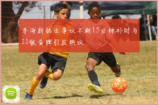 李海新执法争议不断15分钟补时与11张黄牌引发热议