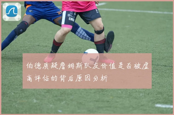 伯德质疑詹姆斯队友价值是否被虚高评估的背后原因分析