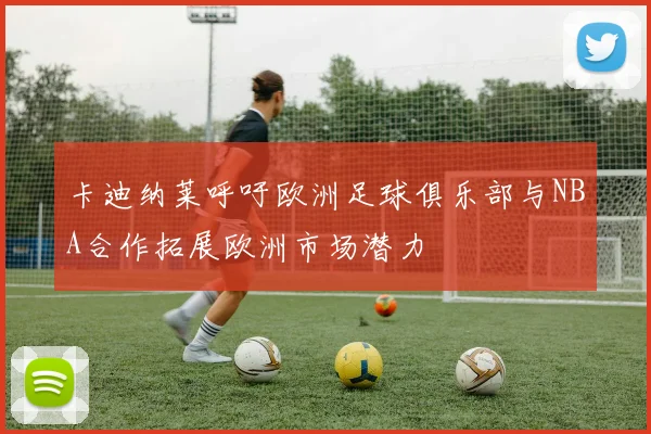 卡迪纳莱呼吁欧洲足球俱乐部与NBA合作拓展欧洲市场潜力