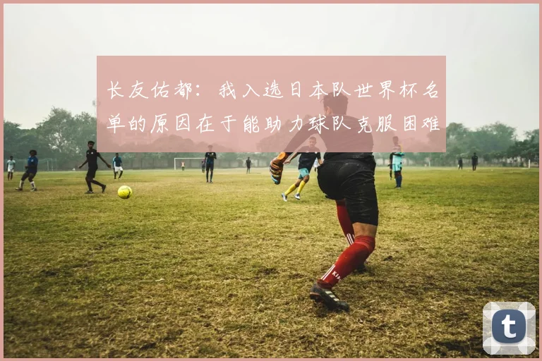 长友佑都：我入选日本队世界杯名单的原因在于能助力球队克服困难