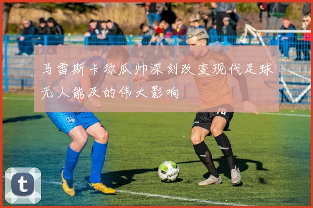马雷斯卡称瓜帅深刻改变现代足球无人能及的伟大影响
