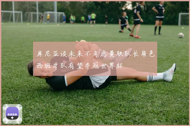 库尼亚谈未来不考虑曼联队长角色西班牙队有望夺冠世界杯