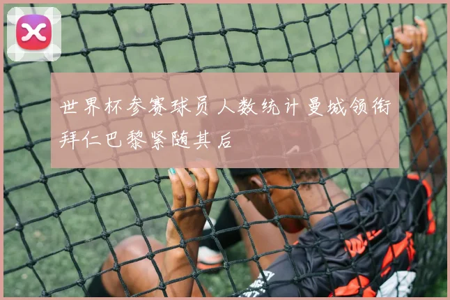 世界杯参赛球员人数统计曼城领衔拜仁巴黎紧随其后
