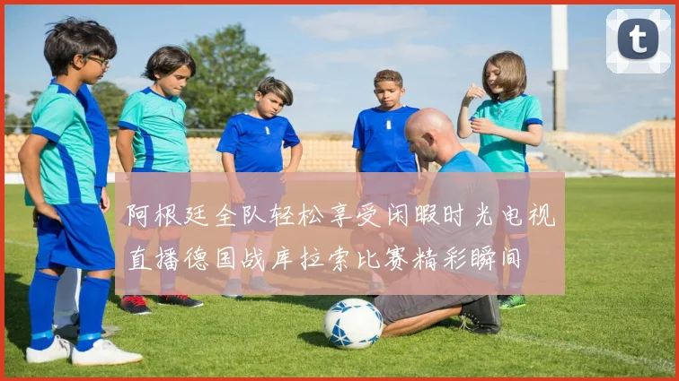 阿根廷全队轻松享受闲暇时光电视直播德国战库拉索比赛精彩瞬间