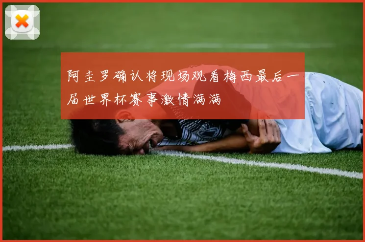 阿圭罗确认将现场观看梅西最后一届世界杯赛事激情满满