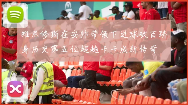 维尼修斯在安帅带领下进球破百跻身历史第五位超越卡卡成新传奇