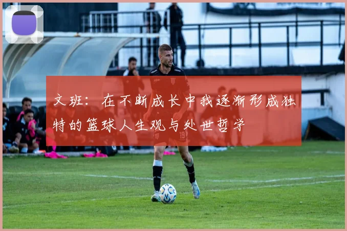 文班：在不断成长中我逐渐形成独特的篮球人生观与处世哲学