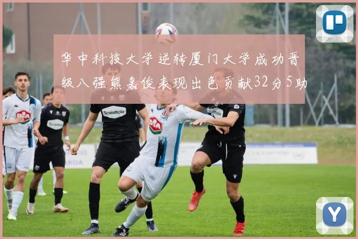 华中科技大学逆转厦门大学成功晋级八强熊嘉俊表现出色贡献32分5助攻5抢断