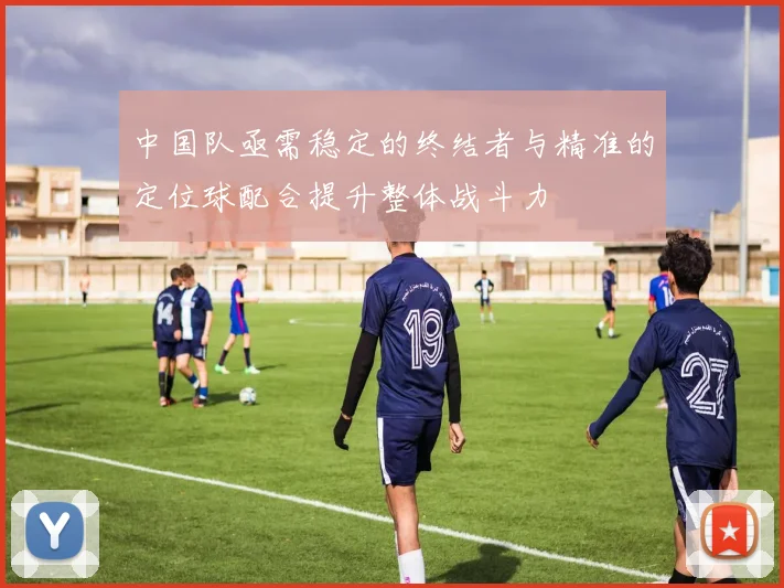 中国队亟需稳定的终结者与精准的定位球配合提升整体战斗力