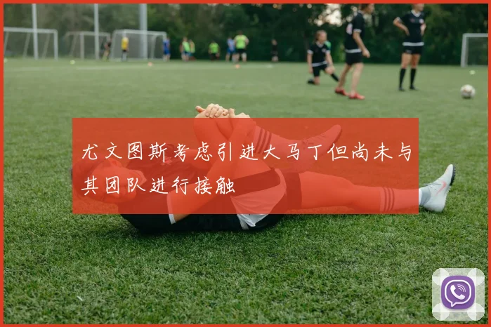 尤文图斯考虑引进大马丁但尚未与其团队进行接触