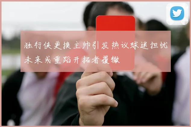独行侠更换主帅引发热议球迷担忧未来或重蹈开拓者覆辙