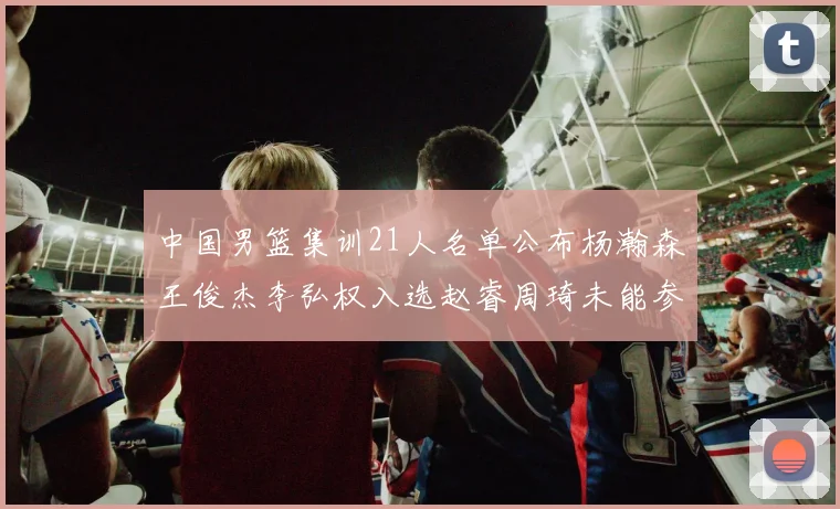 中国男篮集训21人名单公布杨瀚森王俊杰李弘权入选赵睿周琦未能参加