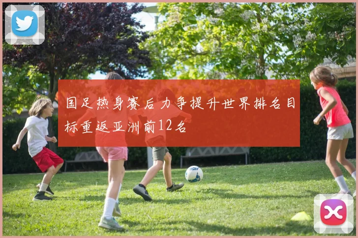 国足热身赛后力争提升世界排名目标重返亚洲前12名