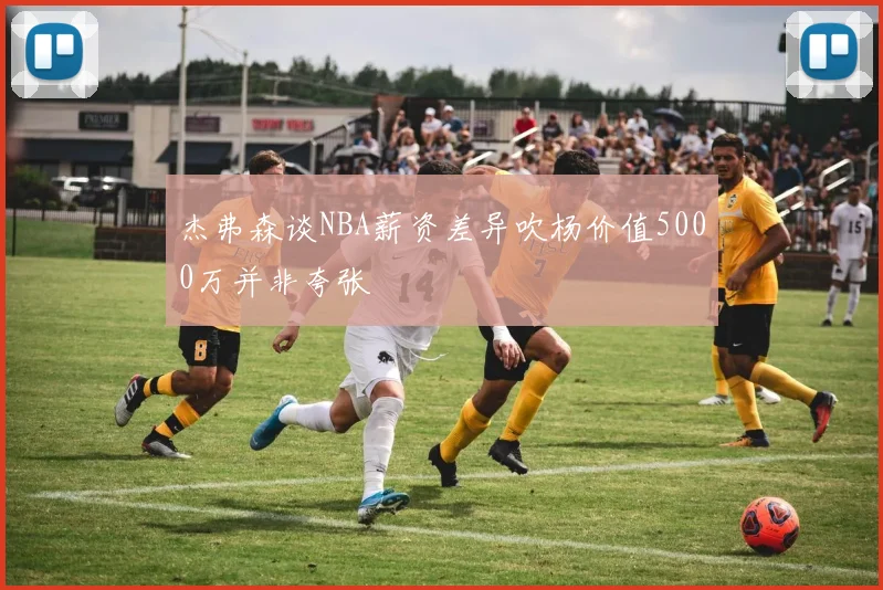 杰弗森谈NBA薪资差异吹杨价值5000万并非夸张